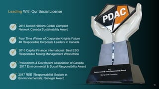 
Prospectors & Developers Association of Canada
2017 Environmental & Social Responsibility Award
2016 United Nations Global Compact
Network Canada Sustainability Award
Four Time Winner of Corporate Knights Future
40 Responsible Corporate Leaders in Canada
2016 Capital Finance International: Best ESG
Responsible Mining Management West Africa
10



Leading With Our Social License
2017 RSE (Responsabilité Sociale et
Environnementale) Senegal Award
 