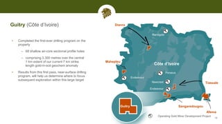 Guitry (Côte d’Ivoire)
• Completed the first-ever drilling program on the
property
– 68 shallow air-core sectional profile holes
– comprising 3,300 metres over the central
1 km extent of our current 7 km strike
length gold-in-soil geochem anomaly
• Results from this first pass, near-surface drilling
program, will help us determine where to focus
subsequent exploration within this large target
Endeavour
Endeavour
Perseus
Randgold
Côte d’Ivoire
Guitry
Tiassale
Mahepleu
Sangaredougou
Operating Gold Mine/ Development Project
Newcrest
Dianra
19
Afema
 