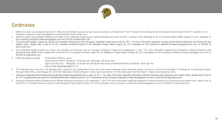 Endnotes
26
1. Refers to proven and probable reserves of 1.2Moz for the Wahgnion project as per reserve estimate as of September 7, 2017 included in the Wahgnion technical report dated October 20, 2017 available on the
Company’s website at www.terangagold.com and SEDAR at www.sedar.com.
2. Refers to proven and probable reserves of 2.7Moz for the Sabodala project as per reserve estimate as of June 30, 2017 included in the Sabodala NI 43-101 technical report dated August 30, 2017 available on
the Company’s website at www.terangagold.com and SEDAR at www.sedar.com.
3. This production target is based on proven and probable reserves only from Teranga’s Sabodala Project as at June 30, 2017. For more information regarding Teranga Gold’s Mineral Reserves and Resources and
related notes, please refer to the NI 43-101 compliant technical report for the Sabodala Project dated August 30, 2017 available on the Company’s website at www.terangagold.com and on SEDAR at
www.sedar.com.
4. This production target is based on proven and probable ore reserves only for Teranga’s Wahgnion Project as at September 7, 2017. For more information regarding the Wahgnion’s Mineral Reserves and
Resources and related notes, please refer to the NI 43-101 compliant technical report for the Wahgnion Project dated October 20, 2017 accessible on the Company’s website at www.terangagold.com and on
SEDAR at www.sedar.com.
5. LOM assumptions include: Gold Price $1,250 per ounce
Heavy Fuel Oil (HFO): Wahgnion - $0.59 per litre; Sabodala - $0.46 per litre
Light Fuel Oil (LFO): Wahgnion - $1.04 per litre ($0.88 per litre during construction period); Sabodala - $0.81 per litre
Euro to USD Exchange Rate: $1.10
6. This Sabodala free cash flow is an estimate that is based on the updated life of mine plan and reserve estimate for the Sabodala project, as set out in the Technical Report of Teranga for the Sabodala Project,
Senegal, West Africa, dated August 30, 2017 (the “Sabodala Technical Report”). See in particular Section 21 of the Sabodala Technical Report - Capital and Operating Costs.
7. Teranga’s Sabodala Mineral Reserves and Mineral Resources estimates as at June 30, 2017. For more information regarding Sabodala’s Mineral Reserves and Resources and related notes, please refer to the NI
43-101 compliant technical report for the Sabodala Project dated August 30, 2017 accessible on the Company’s website at www.terangagold.com and on SEDAR at www.sedar.com.
8. Teranga’s Wahgnion Mineral Reserves and Mineral Resources estimates as at September 7, 2017. For more information regarding Wahgnion’s Mineral Reserves and Resources and related notes, please refer to
the NI 43-101 compliant technical report for the Wahgnion Project dated October 20, 2017 accessible on the Company’s website at www.terangagold.com and on SEDAR at www.sedar.com.
 