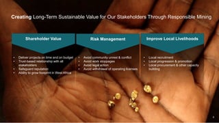 8
• Deliver projects on time and on budget
• Trust-based relationship with all
stakeholders
• Safeguard reputation
• Ability to grow footprint in West Africa
Creating Long-Term Sustainable Value for Our Stakeholders Through Responsible Mining
Shareholder Value Risk Management Improve Local Livelihoods
• Avoid community unrest & conflict
• Avoid work stoppages
• Avoid legal action
• Avoid withdrawal of operating licenses
• Local recruitment
• Local progression & promotion
• Local procurement & other capacity
building
 