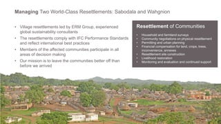 9
Managing Two World-Class Resettlements: Sabodala and Wahgnion
Resettlement of Communities
• Household and farmland surveys
• Community negotiations on physical resettlement
• Permitting and urban planning
• Financial compensation for land, crops, trees,
inconvenience, annexes
• Resettlement site construction
• Livelihood restoration
• Monitoring and evaluation and continued support
• Village resettlements led by ERM Group, experienced
global sustainability consultants
• The resettlements comply with IFC Performance Standards
and reflect international best practices
• Members of the affected communities participate in all
areas of decision making
• Our mission is to leave the communities better off than
before we arrived
 