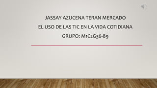 JASSAY AZUCENA TERAN MERCADO
EL USO DE LAS TIC EN LA VIDA COTIDIANA
GRUPO: M1C2G36-89
 