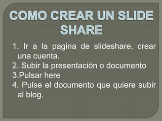 1. Ir a la pagina de slideshare, crear
 una cuenta.
2. Subir la presentación o documento
3.Pulsar here
4. Pulse el documento que quiere subir
 al blog.
 
