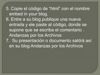 5. Copie el código de “html” con el nombre
  embed in your blog.
6. Entre a su blog publique una nueva
  entrada y ele paste al código, donde se
  supone que se escriba el comentario .
  Andanzas por los Archivos
7. Su presentación o documento saldrá así
  en su blog Andanzas por los Archivos
 