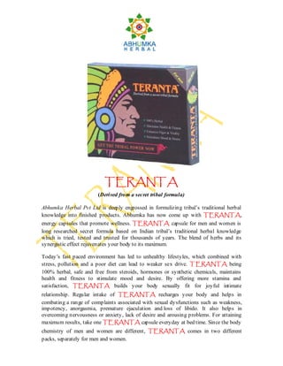 TERANTA
                        (Derived from a secret tribal formula)

Abhumka Herbal Pvt Ltd is deeply engrossed in formulizing tribal’s traditional herbal
                                                                     TERANTA,
knowledge into finished products. Abhumka has now come up with TERANTA
energy capsules that promote wellness. TERANTA capsule for men and women is
long researched secret formula based on Indian tribal’s traditional herbal knowledge
which is tried, tested and trusted for thousands of years. The blend of herbs and its
synergistic effect rejuvenates your body to its maximum.

Today’s fast paced environment has led to unhealthy lifestyles, which combined with
stress, pollution and a poor diet can lead to weaker sex drive. T ERANTA being
100% herbal, safe and free from steroids, hormones or synthetic chemicals, maintains
health and fitness to stimulate mood and desire. By offering more stamina and
satisfaction, TERANTA builds your body sexually fit for joyful intimate
relationship. Regular intake of TERANTA recharges your body and helps in
combating a range of complaints associated with sexual dysfunctions such as weakness,
impotency, anorgasmia, premature ejaculation and loss of libido. It also helps in
overcoming nervousness or anxiety, lack of desire and arousing problems. For attaining
maximum results, take one TERANTA capsule everyday at bed time. Since the body
chemistry of men and women are different, TERANTA comes in two different
packs, separately for men and women.
 