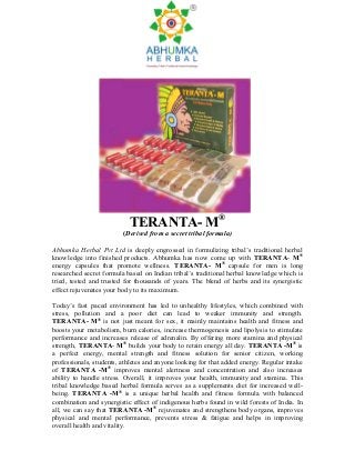 TERANTA- M®
                         (Derived from a secret tribal formula)

Abhumka Herbal Pvt Ltd is deeply engrossed in formulizing tribal’s traditional herbal
knowledge into finished products. Abhumka has now come up with TERANTA- M®
energy capsules that promote wellness. TERANTA- M® capsule for men is long
researched secret formula based on Indian tribal’s traditional herbal knowledge which is
tried, tested and trusted for thousands of years. The blend of herbs and its synergistic
effect rejuvenates your body to its maximum.

Today’s fast paced environment has led to unhealthy lifestyles, which combined with
stress, pollution and a poor diet can lead to weaker immunity and strength.
TERANTA- M® is not just meant for sex, it mainly maintains health and fitness and
boosts your metabolism, burn calories, increase thermogenesis and lipolysis to stimulate
performance and increases release of adrenalin. By offering more stamina and physical
strength, TERANTA- M® builds your body to retain energy all day. TERANTA -M® is
a perfect energy, mental strength and fitness solution for senior citizen, working
professionals, students, athletes and anyone looking for that added energy. Regular intake
of TERANTA -M® improves mental alertness and concentration and also increases
ability to handle stress. Overall, it improves your health, immunity and stamina. This
tribal knowledge based herbal formula serves as a supplements diet for increased well-
being. TERANTA -M® is a unique herbal health and fitness formula with balanced
combination and synergistic effect of indigenous herbs found in wild forests of India. In
all, we can say that TERANTA -M® rejuvenates and strengthens body organs, improves
physical and mental performance, prevents stress & fatigue and helps in improving
overall health and vitality.
 