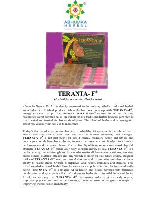 TERANTA- F®
                          (Derived from a secret tribal formula)

Abhumka Herbal Pvt Ltd is deeply engrossed in formulizing tribal’s traditional herbal
knowledge into finished products. Abhumka has now come up with TERANTA-F®,
energy capsules that promote wellness. TERANTA-F® capsule for women is long
researched secret formula based on Indian tribal’s traditional herbal knowledge which is
tried, tested and trusted for thousands of years. The blend of herbs and its synergistic
effect rejuvenates your body to its maximum.

Today’s fast paced environment has led to unhealthy lifestyles, which combined with
stress, pollution and a poor diet can lead to weaker immunity and strength.
TERANTA- F® is not just meant for sex, it mainly maintains health and fitness and
boosts your metabolism, burn calories, increase thermogenesis and lipolysis to stimulate
performance and increases release of adrenalin. By offering more stamina and physical
strength, TERANTA- F® builds your body to retain energy all day. TERANTA -F® is a
perfect energy, mental strength and fitness solution for all female senior citizens, working
professionals, students, athletes and any women looking for that added energy. Regular
intake of TERANTA -F® improves mental alertness and concentration and also increases
ability to handle stress. Overall, it improves your health, immunity and stamina. This
tribal knowledge based herbal formula serves as a supplements diet for increased well-
being. TERANTA -F® is a unique herbal health and fitness formula with balanced
combination and synergistic effect of indigenous herbs found in wild forests of India.
In all, we can say that TERANTA -F® rejuvenates and strengthens body organs,
improves physical and mental performance, prevents stress & fatigue and helps in
improving overall health and vitality.
 