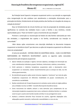 Associaçãobrasileiradosterapeutasocupacionais,regionalSC
Abrato-SC CNPJ. 11.749885/0001-42 de 5/Maio/2009
www.abratosc.blogspot.com E-mail: abrato-sc@hotmail.com
Na Proteção Social Especial o terapeuta ocupacional centra a sua atenção na organização
e/ou reorganização da vida cotidiana com atendimento e orientações direcionadas para a
promoção de direitos, fortalecimento da função protetiva das famílias em situações de ameaça ou
violação de direitos4
.
Atua no fortalecimento do vínculo familiar por meio da proposição de atividades grupais
significativas no contexto das realidades locais e para a família e seus membros, criando
oportunidades para o “fazer em família” e para o incremento de suas relações1;
Promove a construção ou reconstrução da história da vida familiar valorizando por meio
das atividades, a singularidade dos sujeitos e da família, considerando sua inserção na
comunidade.1
Além destas ações encontramos uma descrição detalhada no documento terapeuta
ocupacional na Assistência Social1
que descreve as ações do terapeuta ocupacional nos diferentes
níveis de complexidade1
.
A Carta de Joinville/SC - SISTEMA ÚNICO DE ASSISTÊNCIA SOCIAL – SUAS E AS DIRETRIZES
NORTEADORAS AO TERAPEUTA OCUPACIONAL4
, aponta as seguintes ações executadas
exclusivamente pelo terapeuta ocupacional:
 Aplicar métodos de avaliação e registro, formular objetivos, estratégias de intervenção tais
como: atendimentos individuais, grupais, familiares, institucionais, coletivos, comunitários;
 Emitir pareceres e relatórios terapêuticos ocupacionais sobre o desempenho sócio-
ocupacional e se necessário, realizar encaminhamentos para os serviços da rede, nas três
esferas governamentais;
 No atendimento grupal as ações sociais inclusivas resgatam o “pertencer” por meio de ações
terapêuticas ocupacionais em diferentes modalidades de grupos: socioeducativo, de
convivência e sociabilidade;
 Realizar atendimento de Terapia Ocupacional em contextos sociais sendo em órgãos públicos
e/ou entidades inscritas no CMAS – Conselho Municipal de Assistência Social;
 Como instrumento de trabalho utilizará a visita domiciliar para complemento de sua
intervenção terapêutica ocupacional, bem como, conhecerá a dinâmica familiar e o contexto
social no qual o usuário está inserido visando contribuir no seu protagonismo social.
 Avaliará o ambiente domiciliar físico funcional do usuário, sugerindo adaptações e/ou
adequações quando necessário, melhorando a acessibilidade e a rotina de vida;
 
