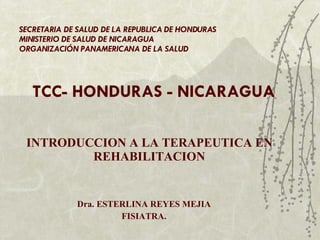 INTRODUCCION A LA TERAPEUTICA EN REHABILITACION Dra. ESTERLINA REYES MEJIA FISIATRA. SECRETARIA DE SALUD DE LA REPUBLICA DE HONDURAS MINISTERIO DE SALUD DE NICARAGUA ORGANIZACIÓN PANAMERICANA DE LA SALUD TCC- HONDURAS - NICARAGUA 