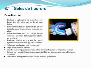 Procedimiento:
• Realizar la aplicación en individuos que
hayan ingerido alimentos en las últimas
horas.
• Seleccionar el tamaño de la cubeta, en que
todas las superficies estén en contacto con
el gel.
• Llenar la cubeta con 2 mL. de gel, lo que
equivale a un tercio de la superficie interna
de la cubeta.
• Paciente, espalda recta y con la cabeza
ligeramente inclinada en 45° hacia delante.
3. Geles de fluoruro
• Aplicar cada cubeta en cada hemiarcada.
• Dejar por 4 minutos en boca.
• Se debe usar siempre aspiración de saliva mientras la cubeta se encuentra en boca.
• Escupir por 1 minuto los posibles excesos de flúor gel que permanezcan adheridos a
la mucosa.
• Indicar que no ingiera líquidos o sólidos durante 30 minutos.
 