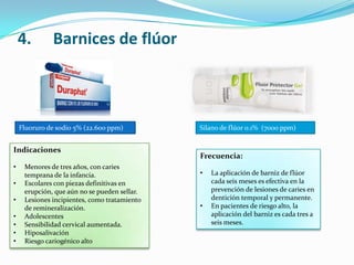 4. Barnices de flúor
Fluoruro de sodio 5% (22.600 ppm) Silano de flúor 0.1% (7000 ppm)
Indicaciones
• Menores de tres años, con caries
temprana de la infancia.
• Escolares con piezas definitivas en
erupción, que aún no se pueden sellar.
• Lesiones incipientes, como tratamiento
de remineralización.
• Adolescentes
• Sensibilidad cervical aumentada.
• Hiposalivación
• Riesgo cariogénico alto
Frecuencia:
• La aplicación de barniz de flúor
cada seis meses es efectiva en la
prevención de lesiones de caries en
dentición temporal y permanente.
• En pacientes de riesgo alto, la
aplicación del barniz es cada tres a
seis meses.
 