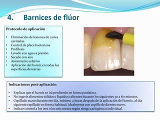 Protocolo de aplicación
• Eliminación de lesiones de caries
cavitadas.
• Control de placa bacteriana
• Profilaxis
• Lavado con agua a presión
• Secado con aire
• Aislamiento relativo
• Aplicación del barniz en todas las
superficies dentarias
Indicaciones post-aplicación
• Explicar que el barniz se irá perdiendo en forma paulatina.
• No ingerir alimentos sólidos o líquidos calientes durante los siguientes 30 a 60 minutos.
• Cepillado suave durante ese día, mínimo 4 horas después de la aplicación del barniz, al día
siguiente cepillado en forma habitual, idealmente con cepillo de dientes nuevo.
• Indicar control a los tres o los seis meses según riesgo cariogénico individual.
4. Barnices de flúor
 