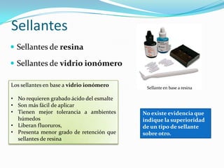 Sellantes
 Sellantes de resina
 Sellantes de vidrio ionómero
Sellante en base a resina
Los sellantes en base a vidrio ionómero
• No requieren grabado ácido del esmalte
• Son más fácil de aplicar
• Tienen mejor tolerancia a ambientes
húmedos
• Liberan fluoruros,
• Presenta menor grado de retención que
sellantes de resina
No existe evidencia que
indique la superioridad
de un tipo de sellante
sobre otro.
 