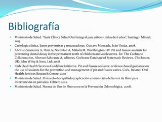 Bibliografía
 Ministerio de Salud. “Guía Clínica Salud Oral integral para niños y niñas de 6 años”. Santiago: Minsal,
2013.
 Cariología clínica, bases preventivas y restauradoras. Gustavo Moncada, Iván Urzúa. 2008.
 Ahovuo-Saloranta A, Hiiri A, Nordblad A, Mäkelä M, Worthington HV. Pit and fissure sealants for
preventing dental decay in the permanent teeth of children and adolescents. En: The Cochrane
Collaboration, Ahovuo-Saloranta A, editores. Cochrane Database of Systematic Reviews. Chichester,
UK: John Wiley & Sons, Ltd; 2008
 Irish Oral Health Services Guideline Initiative. Pit and fissure sealants: evidence-based guidance on
the use of sealants for the prevention and management of pit and fissure caries. Cork, Ireland: Oral
Health Services Research Centre; 2010
 Ministerio de Salud. Protocolo de cepillado y aplicación comunitaria de barniz de flúor para
Intervención en párvulos. Febrero 2012.
 Ministerio de Salud. Norma de Uso de Fluoruros en la Prevención Odontológica. 2008.
 