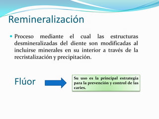 Remineralización
 Proceso mediante el cual las estructuras
desmineralizadas del diente son modificadas al
incluirse minerales en su interior a través de la
recristalización y precipitación.
Flúor
Su uso es la principal estrategia
para la prevención y control de las
caries.
 