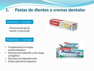 1. Pastas de dientes o cremas dentales
Cosméticas: < 1500 ppm
Terapéuticas: > 1500 ppm
Frecuencia de por lo
menos 2 veces al día
• Complemento en terapia
remineralizadora
• Pacientes de moderado y alto riesgo
cariogénico
• Pacientes con hiposalivación
• Zonas radiculares expuestas
 