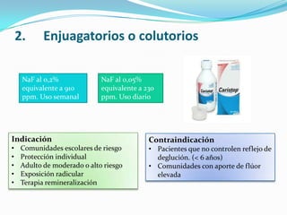 2. Enjuagatorios o colutorios
NaF al 0,2%
equivalente a 910
ppm. Uso semanal
NaF al 0,05%
equivalente a 230
ppm. Uso diario
Indicación
• Comunidades escolares de riesgo
• Protección individual
• Adulto de moderado o alto riesgo
• Exposición radicular
• Terapia remineralización
Contraindicación
• Pacientes que no controlen reflejo de
deglución. (< 6 años)
• Comunidades con aporte de flúor
elevada
 