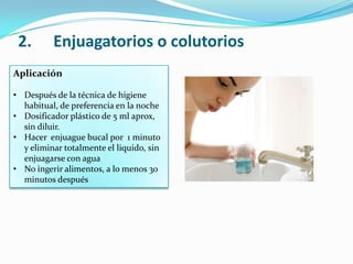 Aplicación
• Después de la técnica de higiene
habitual, de preferencia en la noche
• Dosificador plástico de 5 ml aprox,
sin diluir.
• Hacer enjuague bucal por 1 minuto
y eliminar totalmente el liquido, sin
enjuagarse con agua
• No ingerir alimentos, a lo menos 30
minutos después
2. Enjuagatorios o colutorios
 