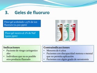 3. Geles de fluoruro
Flúor gel acidulado 1,23% de ion
fluoruro (12,300 ppm)
Indicaciones
• Paciente de riesgo cariogenico
alto
• Individuos que no es posible
otro producto fluorado
Fluor gel neutro al 2% de NaF
(9000 ppm)
Contraindicacciones
• Menores de 6 años
• Pacientes con discapacidad motora o mental
que no permita aplicación
• Pacientes con algún grado de xerostomía
 