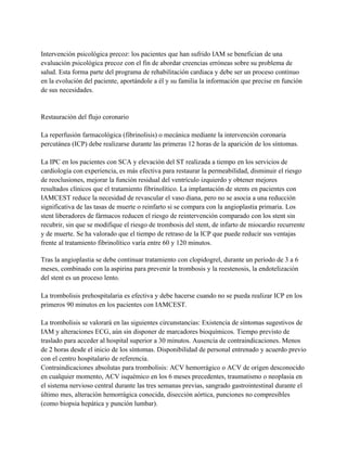 Intervención psicológica precoz: los pacientes que han sufrido IAM se benefician de una
evaluación psicológica precoz con el fin de abordar creencias erróneas sobre su problema de
salud. Esta forma parte del programa de rehabilitación cardiaca y debe ser un proceso continuo
en la evolución del paciente, aportándole a él y su familia la información que precise en función
de sus necesidades.


Restauración del flujo coronario

La reperfusión farmacológica (fibrinolisis) o mecánica mediante la intervención coronaria
percutánea (ICP) debe realizarse durante las primeras 12 horas de la aparición de los síntomas.

La IPC en los pacientes con SCA y elevación del ST realizada a tiempo en los servicios de
cardiología con experiencia, es más efectiva para restaurar la permeabilidad, disminuir el riesgo
de reoclusiones, mejorar la función residual del ventrículo izquierdo y obtener mejores
resultados clínicos que el tratamiento fibrinolítico. La implantación de stents en pacientes con
IAMCEST reduce la necesidad de revascular el vaso diana, pero no se asocia a una reducción
significativa de las tasas de muerte o reinfarto si se compara con la angioplastia primaria. Los
stent liberadores de fármacos reducen el riesgo de reintervención comparado con los stent sin
recubrir, sin que se modifique el riesgo de trombosis del stent, de infarto de miocardio recurrente
y de muerte. Se ha valorado que el tiempo de retraso de la ICP que puede reducir sus ventajas
frente al tratamiento fibrinolítico varía entre 60 y 120 minutos.

Tras la angioplastia se debe continuar tratamiento con clopidogrel, durante un período de 3 a 6
meses, combinado con la aspirina para prevenir la trombosis y la reestenosis, la endotelización
del stent es un proceso lento.

La trombolisis prehospitalaria es efectiva y debe hacerse cuando no se pueda realizar ICP en los
primeros 90 minutos en los pacientes con IAMCEST.

La trombolisis se valorará en las siguientes circunstancias: Existencia de síntomas sugestivos de
IAM y alteraciones ECG, aún sin disponer de marcadores bioquímicos. Tiempo previsto de
traslado para acceder al hospital superior a 30 minutos. Ausencia de contraindicaciones. Menos
de 2 horas desde el inicio de los síntomas. Disponibilidad de personal entrenado y acuerdo previo
con el centro hospitalario de referencia.
Contraindicaciones absolutas para trombolisis: ACV hemorrágico o ACV de origen desconocido
en cualquier momento, ACV isquémico en los 6 meses precedentes, traumatismo o neoplasia en
el sistema nervioso central durante las tres semanas previas, sangrado gastrointestinal durante el
último mes, alteración hemorrágica conocida, disección aórtica, punciones no compresibles
(como biopsia hepática y punción lumbar).
 