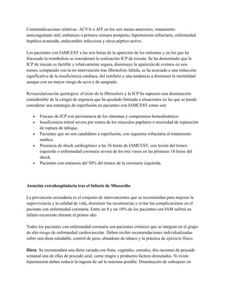 Contraindicaciones relativas: ACVA o AIT en los seis meses anteriores, tratamiento
anticoagulante oral, embarazo o primera semana postparto, hipertensión refractaria, enfermedad
hepática avanzada, endocarditis infecciosa y ulcus péptico activo.

Los pacientes con IAMCEST a las seis horas de la aparición de los síntomas y en los que ha
fracasado la trombolisis se considerará la realización ICP de rescate. Se ha demostrado que la
ICP de rescate es factible y relativamente segura, disminuye la aparición de eventos en seis
meses, comparado con la no intervención tras fibrinolisis fallida, se ha asociado a una reducción
significativa de la insuficiencia cardiaca, del reinfarto y una tendencia a disminuir la mortalidad
aunque con un mayor riesgo de acva y de sangrado.

Revascularización quirúrgica: el éxito de la fibrinolisis y la ICP ha supuesto una disminución
considerable de la cirugía de urgencia que ha quedado limitada a situaciones en las que se puede
considerar una estrategia de reperfusión en pacientes con IAMCEST como son:

   •   Fracaso de ICP con persistencia de los síntomas y compromiso hemodinámico.
   •   Insuficiencia mitral severa por rotura de los músculos papilares o necesidad de reparación
       de ruptura de tabique.
   •   Pacientes que no son candidatos a reperfusión, con isquemia refractaria al tratamiento
       médico.
   •   Presencia de shock cardiogénico a las 36 horas de IAMCEST, con lesión del tronco
       izquierdo o enfermedad coronaria severa de los tres vasos en las primeras 18 horas del
       shock.
   •   Pacientes con estenosis del 50% del tronco de la coronaria izquierda.




Atención extrahospitalaria tras el Infarto de Miocardio

La prevención secundaria es el conjunto de intervenciones que se recomiendan para mejorar la
supervivencia y la calidad de vida, disminuir las recurrencias y evitar las complicaciones en el
paciente con enfermedad coronaria. Entre un 8 y un 10% de los pacientes con IAM sufrirá un
infarto recurrente durante el primer año.

Todos los pacientes con enfermedad coronaria son pacientes crónicos que se integran en el grupo
de alto riesgo de enfermedad cardiovascular. Deben recibir recomendaciones individualizadas
sobre una dieta saludable, control de peso, abandono de tabaco y la práctica de ejercicio físico.

Dieta. Se recomendará una dieta variada con fruta, vegetales, cereales, dos raciones de pescado
semanal una de ellas de pescado azul, carne magra y productos lácteos desnatados. Si existe
hipertensión deben reducir la ingesta de sal lo máximo posible. Disminución de sobrepeso en
 