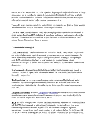 caso de que exista buscando un IMC <25, la pérdida de peso puede mejorar los factores de riesgo
relacionados con la obesidad. La ingesta de cantidades moderadas de alcohol tiene un efecto
protector sobre la enfermedad coronaria. Es recomendable realizar intervenciones breves para
reducir el consumo de alcohol en los casos de consumo excesivo.

Tabaco. El tabaco tiene un gran efecto protombótico. Los pacientes que dejan de fumar reducen
la mortalidad en un tercio en relación con los que siguen fumando.

Actividad física. El ejercicio físico como parte de un programa de rehabilitación coronaria, se
asoció a una reducción del 26% de la tasa de mortalidad cardiaca en pacientes con enfermedad
coronaria. Es recomendable la realización de ejercicio físico de intensidad moderada, como
mínimo durante 30 minutos, 5 días a la semana.


Tratamiento farmacológico

Ácido acetilsalicílico. Debe recomendarse una dosis diaria de 75-150 mg a todos los pacientes
con enfermedad coronaria con o sin síntomas, siempre que no existan contraindicaciones. La
mayor protección con el mínimo riesgo se conseguiría con dosis de 81mg/d. El clopidogrel, a
dosis de 75 mg/d, igualmente eficaz, se reservará para los casos en los que existan
contraindicaciones para el uso del ácido acetilsalicílico. El efecto secundario más importante es
el sangrado.

Beta bloqueantes. Reducen la morbilidad y la mortalidad. Su efecto es adecuado cuando la
frecuencia cardíaca en reposo es de alrededor de 60 lpm Los más indicados son el carvedilol,
bisoprolol y metoprolol.

Hipolipemiantes. Las personas con enfermedad cardiovascular establecida han de recibir
tratamiento hipolipemiante preferentemente con estatinas. Su utilización está avalada por
estudios de coste efectividad. Se valorará la relación riesgo/beneficio para el tratamiento con
dosis altas.

Antagonistas del calcio. El uso de Verapamilo y Diltiazem puede estar indicado cuando existan
contraindicaciones a la administración de bloqueadores beta, sobre todo si existe EPOC. Se
usarán con cautela en presencia de disfunción del VI.

IECA. Su efecto como protector vascular la hace recomendable para todos los pacientes que han
sufrido IAM. Se considerará su utilización en los pacientes con aterosclerosis pero no se
considera imprescindible su uso a largo plazo en pacientes con cardiopatía isquémica
normotensos y que no tienen insuficiencia cardiaca ni afectación de la función sistólica del VI.
Los IECA se pueden sustituir por BRA cuando hay efectos secundarios en relación con su uso.
 