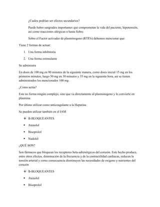 ¿Cuales podrían ser efectos secundarios?

       Puede haber sangrados importantes que comprometan la vida del paciente, hipotensión,
       así como reacciones alérgicas o hasta fiebre.

       Sobre el Factor activador de plasminogeno (RTPA) debemos mencionar que:

Tiene 2 formas de actuar:

   1. Una forma inhibitoria

   2. Una forma estimulante

Se administra

En dosis de 100 mg en 90 minutos de la siguiente manera, como dosis inicial 15 mg en los
primeros minutos, luego 50 mg en 30 minutos y 35 mg en la siguiente hora, asi se tienen
administrados los mencionados 100 mg .

¿Como actúa?

Este no forma ningún complejo, sino que va directamente al plasminogeno y lo convierte en
plasmina.

Por último utilizar como anticoagulante a la Heparina

Se pueden utilizar también en el IAM

    Β-BLOQUEANTES

      Atenolol

      Bisoprolol

      Nadolol

¿QUÉ SON?

Son fármacos que bloquean los receptores beta-adrenérgicos del corazón. Este hecho produce,
entre otros efectos, disminución de la frecuencia y de la contractilidad cardiacas, reducen la
tensión arterial y como consecuencia disminuyen las necesidades de oxigeno y nutrientes del
corazón

    Β-BLOQUEANTES

      Atenolol

      Bisoprolol
 