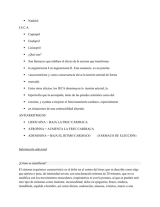    Nadolol

I.E.C.A.

      Captopril

      Enalapril

      Lisinopril

      ¿Qué son?

      Son fármacos que inhiben el efecto de la enzima que transforma

      la angiotensina I en angiotensina II. Esta sustancia es un potente

      vasoconstrictor y como consecuencia eleva la tensión arterial de forma

      marcada.

      Entre otros efectos, los IECA disminuyen la tensión arterial, la

      hipertrofia que la acompaña, tanto de las paredes arteriales como del

      corazón, y ayudan a mejorar el funcionamiento cardiaco, especialmente

      en situaciones de una contractilidad alterada.

ANTIARRITMICOS

      LIDOCAINA = BAJA LA FREC CARDIACA

      ATROPINA = AUMENTA LA FREC CARDIACA

      ADENOSINA = BAJA EL RITMO CARDIACO                      (FARMACO DE ELECCION)



Información adicional



¿Cómo se manifiesta?

El síntoma isquémico característico es el dolor en el centro del tórax que se describe como algo
que aprieta o pesa, de intensidad severa, con una duración mínima de 20 minutos, que no se
modifica con los movimientos musculares, respiratorios ni con la postura, al que se pueden unir
otro tipo de síntomas como malestar, incomodidad, dolor en epigastrio, brazo, muñeca,
mandíbula, espalda u hombro, así como disnea, sudoración, náuseas, vómitos, mareo o una
 