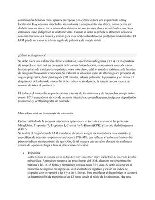 combinación de todos ellos, aparece en reposo o en ejercicio, rara vez es punzante o muy
localizado. Hay necrosis miocárdica sin síntomas o con presentación atípica, como ocurre en
diabéticos o ancianos. En ocasiones los síntomas no son reconocidos y se confunden con otras
entidades como indigestión o síndrome viral. Cuando el dolor se refiere al abdomen se asocia
con más frecuencia a nausea y vómito y es más fácil confundirlo con problemas abdominales. El
IAM puede ser causa de edema agudo de pulmón y de muerte súbita.



¿Cómo se diagnostica?

Se debe hacer una valoración clínica cuidadosa y un electrocardiograma (ECG). El diagnóstico
de sospecha se realizará en presencia del cuadro clínico descrito, en ocasiones asociado a una
historia previa de cardiopatía isquémica, sexo masculino, edad avanzada y existencia de factores
de riesgo cardiovascular conocidos. Se valorará la situación como de alto riesgo en presencia de
angina progresiva, dolor prolongado ≥20 minutos, edema pulmonar, hipotensión y arritmias. El
diagnóstico del infarto de miocardio debe realizarse sin demora, la terapia precoz mejora de
manera decisiva el pronóstico.

El daño en el miocardio se puede estimar a través de los síntomas y de las pruebas completarías
como: ECG, marcadores séricos de necrosis miocárdica, ecocardiograma, imágenes de perfusión
miocárdica y ventriculografía de contraste.


Marcadores séricos de necrosis de miocardio

Como resultado de la necrosis miocárdica aparecen en el torrente circulatorio las proteínas:
Mioglobina, Troponina T, Troponina I, Creatin Fosfo Kinasa (CPK) y Lactato deshidrogenasa
(LDH).
Se realiza el diagnóstico de IAM cuando se elevan en sangre los marcadores más sensibles y
específicos de necrosis: troponinas cardíacas y CPK-MB, que reflejan el daño en el miocardio
pero no indican su mecanismo de aparición, de tal manera que un valor elevado sin evidencia
clínica de isquemia obliga a buscar otras causas de lesión.

   •   Troponina
       La troponina en sangre es un indicador muy sensible y muy especifico de necrosis celular
       miocárdica. Aparece en sangre a las pocas horas del IAM, alcanzan su concentración
       máxima a las 12-48 horas y permanece elevada hasta 7-10 días. Se debe solicitar en el
       momento del ingreso en urgencias, si el resultado es negativo y existe un índice de
       sospecha alto se repetirá a las 6 y a las 12 horas. Para establecer el diagnóstico se valorará
       la determinación de troponina a las 12 horas desde el inicio de los síntomas. Hay una
 