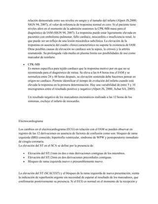 relación demostrada entre sus niveles en sangre y el tamaño del infarto (Alpert JS,2000;
       SIGN 94, 2007), el valor de referencia de troponina normal es cero. Si el paciente tiene
       niveles altos en el momento de la admisión usaremos la CPK-MB masa para el
       diagnóstico de IAM (SIGN 94, 2007). La troponina puede estar ligeramente elevada en
       pacientes con embolismo pulmonar, fallo cardíaco, miocarditis e insuficiencia renal, lo
       que puede ser un reflejo de una lesión miocárdica subclínica. La elevación de la
       troponina en ausencia del cuadro clínico característico no supone la existencia de IAM.
       Otras posibles causas de elevación no cardíaca son la sepsis, la cirrosis y la artritis
       reumatoide. Su prolongada vida media en plasma limita sus posibilidades de uso como
       marcador de reinfarto.

   •   CPK-MB
       Es menos específica para tejido cardíaco que la troponina motivo por en que no se
       recomienda para el diagnóstico de rutina. Se eleva a las 6-8 horas tras el IAM y se
       normaliza entre 24 y 48 horas después, su elevación sostenida debe hacernos pensar en
       origen no cardíaco. Permite identificar el tiempo de evolución del infarto cuando está
       elevada la troponina en la primera determinación. Hay una variabilidad de entre 5 y 10
       microgramos entre el resultado positivo y negativo (Alpert JS, 2000; Achar SA, 2005).

       Un resultado negativo de los marcadores enzimáticos realizado a las 12 horas de los
       síntomas, excluye el infarto de miocardio.




Electrocardiograma

Los cambios en el electrocardiograma (ECG) en relación con el IAM se pueden observar en
registro de las 12 derivaciones en ausencia de factores de confusión como son: bloqueo de rama
izquierda (BRI) conocido, hipertrofia ventricular, síndrome de WPW y postoperatorio inmediato
de cirugía coronaria.
La elevación del ST en el SCA se define por la presencia de:

   •   Elevación del ST≥1mm en dos o más derivaciones contiguas de los miembros.
   •   Elevación del ST≥2mm en dos derivaciones precordiales contiguas.
   •   Bloqueo de rama izquierda nuevo o presumiblemente nuevo.


La elevación del ST (SCACEST) y el bloqueo de la rama izquierda de nueva presentación, sienta
la indicación de reperfusión urgente sin necesidad de esperar al resultado de los marcadores, que
confirmarán posteriormente su presencia. Si el ECG es normal en el momento de la recepción y
 