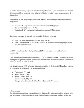 el cuadro clínico es muy sugestivo, se realizarán registros cada 5’ para monitorizar la evolución
del segmento ST, en los demás casos se harán ECG a las 6 y a las 8 horas hasta establecer el
diagnóstico.

En presencia de BRI nuevo en paciente con SCACEST, los siguientes criterios añaden valor
diagnóstico:

      Elevación de ST≥1mm en derivaciones con complejo QRS positivo.
      Depresión de ST≥1mm en V1-V3.
      Elevación de ST≥5mm en derivaciones con complejo QRS negativo.


Son signos sugestivos de necrosis miocárdica los siguientes hallazgos:

      Onda QR en derivaciones de V1 a V3≥30ms (0.03s).
      Onda Q anormal en I, II, aVL, aVF o V4 a V6 en dos derivaciones contigua y al menos
       de 1 mm de profundidad.


Un ECG normal no excluye el diagnóstico de IAM en presencia de un cuadro clínico
característico.

Dada la dificultad para la interpretación del ECG en los pacientes con BRI, se considera útil que
dispongan de registros previos o informes descriptivos de los mismos para facilitar la evaluación
clínica en el caso de sufrir un SCA.

Las derivaciones del ECG en las que se producen cambios en el segmento ST ayudan a conocer
la localización de la isquemia y la coronaria afectada.

   •   Cara anterior: V2 a V4.
   •   Antero septal: V1 a V3.
   •   Apical o lateral: V4 a V6.
   •   Cara inferior: II, III y aVF.
   •   Cara posterior: depresión de ST en V1 y V2 con ondas T picudas.




¿Cómo se trata?
Se realizará historia clínica, examen físico y ECG a todos los pacientes con dolor torácico en los
que se sospeche el diagnóstico de un SCA. El diagnóstico temprano y el traslado urgente son
 