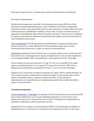 claves para la supervivencia. La terapia precoz mejora de manera decisiva el pronóstico.


Fase inicial extrahospitalaria

Monitorización siempre que sea posible. En las primeras horas más del 80% de los IAM
presentan una arritmia generalmente grave como la fibrilación ventricular o la taquicardia
ventricular sin pulso, causa principal de muerte en estas situaciones. La rápida realización de una
cardioversión con un desfibrilador contribuye a salvar vidas. Así pues, la monitorización y la
preparación del desfibrilador debe realizarse al recibir al paciente. Avisar al Centro Coordinador
de Urgencias solicitando una ambulancia medicalizada que traslade al paciente monitorizado al
centro hospitalario más próximo.

Ácido acetilsalicílico 250-300 mg masticado (preferiblemente sin protección gástrica para
mejorar la absorción). Se debe administrar de forma inmediata siempre que no existan
contraindicaciones (úlcera activa, alergia a la aspirina o anticoagulación).

Nitroglicerina sublingual a dosis de 0,4-0,8 mg si es necesario repetir la dosis en intervalos de 5’
hasta cuatro veces. Es adecuado para la angina y la hipertensión no tiene un efecto significativo
en la mortalidad (NZMJ, 2005). Contraindicado si existe hipotensión (TAS< 90 mmHg).

Cloruro mórfico con una dosis inicial de 2,5-5 mg. IV (o SC si no es posible la IV), puede
repetirse el tratamiento hasta 3 veces usando 2,5-5 mg por dosis (Fox KA, 2006). Para su
administración puede diluirse una ampolla de 10 mg (1 cc) en 9 cc de suero fisiológico.

Oxígeno al 35% en pacientes con hipoxia (saturación de oxígeno <90%) o edema pulmonar. No
existe evidencia de que la administración rutinaria de oxígeno a todos los pacientes con SCA
mejore los resultados clínicos y reduzca el tamaño del infarto. En los animales de
experimentación se ha demostrado que la oxigenoterapia puede limitar el daño miocárdico y
reducir la elevación del ST.


Tratamiento hospitalario

Ácido acetilsalicílico y Clopidogrel: los pacientes con IAM se benefician de la asociación de 300
mg de ácido acetilsalicílico con 75 mg de clopidogrel diariamente. Es más efectivo que la
aspirina sola usada en las 12 primeras horas tras el IAM. El tratamiento con aspirina debe ser
mantenido a largo plazo en todos los pacientes con SCA.

Antagonistas de los receptores de la glucoproteina IIB/IIA: Se ha demostrado la utilidad de su
administración por vía intravenosa en el tratamiento de los pacientes con SCA de alto riesgo,
 