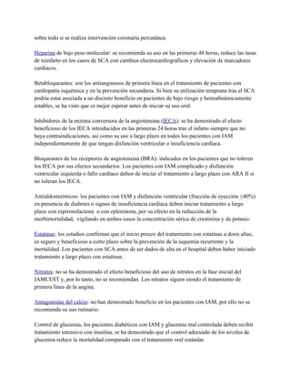 sobre todo si se realiza intervención coronaria percutánea.

Heparina de bajo peso molecular: se recomienda su uso en las primeras 48 horas, reduce las tasas
de reinfarto en los casos de SCA con cambios electrocardiográficos y elevación de marcadores
cardíacos.

Betabloqueantes: son los antianginosos de primera línea en el tratamiento de pacientes con
cardiopatía isquémica y en la prevención secundaria. Si bien su utilización temprana tras el SCA
podría estar asociada a un discreto beneficio en pacientes de bajo riesgo y hemodinámicamente
estables, se ha visto que es mejor esperar antes de iniciar su uso oral.

Inhibidores de la enzima conversora de la angiotensina (IECA): se ha demostrado el efecto
beneficioso de los IECA introducidos en las primeras 24 horas tras el infarto siempre que no
haya contraindicaciones, así como su uso a largo plazo en todos los pacientes con IAM
independientemente de que tengan disfunción ventricular o insuficiencia cardiaca.

Bloqueantes de los receptores de angiotensina (BRA): indicados en los pacientes que no toleren
los IECA por sus efectos secundarios. Los pacientes con IAM complicado y disfunción
ventricular izquierda o fallo cardíaco deben de iniciar el tratamiento a largo plazo con ARA II si
no toleran los IECA.

Antialdosterónicos: los pacientes con IAM y disfunción ventricular (fracción de eyección ≤40%)
en presencia de diabetes o signos de insuficiencia cardiaca deben iniciar tratamiento a largo
plazo con espironolactona o con eplerenona, por su efecto en la reducción de la
morbimortalidad, vigilando en ambos casos la concentración sérica de creatinina y de potasio.

Estatinas: los estudios confirman que el inicio precoz del tratamiento con estatinas a dosis altas,
es seguro y beneficioso a corto plazo sobre la prevención de la isquemia recurrente y la
mortalidad. Los pacientes con SCA antes de ser dados de alta en el hospital deben haber iniciado
tratamiento a largo plazo con estatinas.

Nitratos: no se ha demostrado el efecto beneficioso del uso de nitratos en la fase inicial del
IAMCEST y, por lo tanto, no se recomiendan. Los nitratos siguen siendo el tratamiento de
primera línea de la angina.

Antagonistas del calcio: no han demostrado beneficio en los pacientes con IAM, por ello no se
recomienda su uso rutinario.

Control de glucemia, los pacientes diabéticos con IAM y glucemia mal controlada deben recibir
tratamiento intensivo con insulina, se ha demostrado que el control adecuado de los niveles de
glucemia reduce la mortalidad comparado con el tratamiento oral estándar.
 