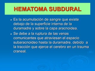  Es la acumulación de sangre que existe
debajo de la superficie interna de la
duramadre y sobre la capa aracnoidea.
 Se debe a la ruptura de las venas
comunicantes que atraviesan el espacio
subaracnoideo hasta la duramadre, debido a
la tracción que ejerce el cerebro en un trauma
craneal.
HEMATOMA SUBDURAL
 