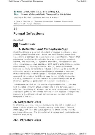 Editors: Arndt, Kenneth A.; Hsu, Jeffrey T.S.
Title: Manual of Dermatologic Therapeutics, 7th Edition
Copyright Â©2007 Lippincott Williams & Wilkins
> Table of Contents > I - Common Dermatologic Diseases: Diagnosis and
Therapy > 14 - Fungal Infections
14
Fungal Infections
Sola Choi
Candidiasis
I. Definition and Pathophysiology
Candida albicans is a normal inhabitant of mucous membranes, skin,
and the gastrointestinal tract, which can evolve from a commensal
organism to a pathogen to cause mucocutaneous infection. Factors that
predispose to infection include (i) a local environment of moisture,
warmth, and occlusion, (ii) systemic antibiotics, corticosteroids and
other immunosuppressive agents, or birth control pills, (iii) pregnancy,
(iv) diabetes, (v) Cushing's disease, and (vi) debilitated states.
Immune reactivity to Candida is reduced in infants up to 6 months of
age and in patients with lymphoproliferative diseases or acquired
immunodeficiency syndrome (AIDS). However, most women with
recurrent vulvovaginal candidiasis have normal cellular immunity.
Recently, nonalbicans Candida strains have been recognized as an
important pathogen, particularly in recurrent infections (1).
The resident bacteria on skin inhibit the proliferation of C. albicans.
Cell-mediated immunity plays a major role in the defense against
infection. In addition, C. albicans can activate complement through the
alternative pathway. The innate immune system appears to respond to
mannan, a C. albicans cell wall polysaccharide, through toll-like
receptors 2 and 4 (2).
II. Subjective Data
In chronic paronychia, the area surrounding the nail is tender, and
there is often a history of frequent wetting of the hands. Candida
intertrigo, perlÃ¨che, and vulvovaginitis are often accompanied by
pruritus and burning. The discomfort of oropharyngeal candidiasis may
interfere with eating.
III. Objective Data
Page 1 of 20Ovid: Manual of Dermatologic Therapeutics
4/13/2010mk:@MSITStore:F:PRIVATE%20LIBRARYE-book%20of%20PharmacyCLINICA...
 