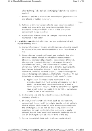 after bathing and a talc or antifungal powder should then be
applied.
2. Footwear should fit well and be nonocclusive (avoid sneakers
and plastic or rubber footwear).
3. Patients with hyperhidrosis should wear absorbent cotton
socks and avoid wool and nonwicking synthetic fibers.
Control of the hyperhidrosis is vital to the therapy of
concomitant fungal infection.
4. Clothing and towels should be changed frequently and
laundered in hot water.
B. Local therapy. Limited infections can be usually treated with
topical therapy alone.
1. Acute, inflammatory lesions with blistering and oozing should
be treated with open wet compresses at least three times a
day.
2. Many effective topical antifungals are available. The most
effective classes include the imidazoles sertaconazole
(Ertaczo), econazole (Spectazole), ketoconazole (Nizoral),
clotrimazole (Lotrimin, Mycelex), miconazole (Micatin),
oxiconazole (Oxistat), and sulconazole (Exelderm); the
allylamines naftifine (Naftin) and terbinafine (Lamisil); the
benzylamine butenafine (Mentax); and the pyridone
derivative ciclopirox olamine (Loprox). Other useful topicals
include haloprogin (Halotex) and tolnaftate (Tinactin). All but
tolnaftate are also active against C.albicans infections.
a. Apply one of the medications mentioned in the
preceding text b.i.d. Most lesions will respond in 1 to 3
weeks, but treatment should continue for at least 4
weeks to prevent relapse. Most topical antifungal agents
have a high initial cure rate (80% to 90%), but relapse
or reinfection is very common.
3. Undecylenic acid and its salts (Desenex and others) are
modestly effective.
4. In thick, hyperkeratotic infection, such as on acral skin,
concomitant therapy with keratolytic agents such as salicylic
acid is helpful. This allows for more effective penetration of
the antifungal agent as well as decreasing the burden of
organisms through exfoliation. One regimen is to apply
salicylic acid or lactic acid under occlusion overnight and to
use an antifungal agent at another time of the day.
5. Severe interdigital tinea pedis is often associated with
P.88
Page 10 of 20Ovid: Manual of Dermatologic Therapeutics
4/13/2010mk:@MSITStore:F:PRIVATE%20LIBRARYE-book%20of%20PharmacyCLINICA...
 