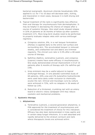 bacterial overgrowth. Aluminum chloride hexahydrate 20%
applied b.i.d. for 7 to 10 days will decrease odor, itching,
and maceration in most cases, because it is both drying and
bactericidal.
6. Topical treatment of the nails is significantly less effective
than oral therapy for onychomycosis from dermatophytes. It
may be helpful in decreasing the chance of relapse after a
course of systemic therapy. One small study showed relapse
in 22% of patients at 36 months of follow-up after systemic
treatment (17). More long-term studies need to be performed
to properly evaluate relapse rates with various antifungal
regimens.
a. Ciclopirox solution, 8%, in a nail lacquer formulation
(Penlac) is applied daily to the entire nail surface and
surrounding skin. The accumulated lacquer is removed
weekly, and unattached nail and debris are trimmed
regularly. The clinical cure rate is 5.5% after a 48-week
course of therapy.
b. Naftifine (Naftin), terbinafine (Lamisil), and ciclopirox
(Loprox) creams have some efficacy in onychomycosis.
One study demonstrated clinical improvement in 8 of 10
patients after 6 months of therapy with 1% naftifine gel
(18).
c. Urea ointment may be a useful adjunct to topical
antifungal therapy. In one placebo-controlled study of
60 patients, 20% urea and 2% butenafine hydrochloride
were used twice daily under occlusion to chemically
avulse the nail. Clinical and mycologic cure by culture
were achieved in 73%, with no relapses in 36 weeks of
follow-up (19).
d. Reduction of a thickened, crumbling nail with an emery
board or electric rotary sandpaper drill may reduce
cosmetic and mechanical problems.
C. Systemic therapy
1. Allylamines
a. Terbinafine (Lamisil), a second-generation allylamine, is
FDA approved for the treatment of onychomycosis and
is considered the treatment of choice for this indication.
Efficacy has also been demonstrated in tinea capitis and
in certain deep fungal infections. It is well absorbed and
rapidly delivered to the stratum corneum and nails
where therapeutic levels are achieved within
P.89
Page 11 of 20Ovid: Manual of Dermatologic Therapeutics
4/13/2010mk:@MSITStore:F:PRIVATE%20LIBRARYE-book%20of%20PharmacyCLINICA...
 