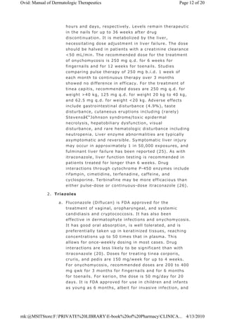 hours and days, respectively. Levels remain therapeutic
in the nails for up to 36 weeks after drug
discontinuation. It is metabolized by the liver,
necessitating dose adjustment in liver failure. The dose
should be halved in patients with a creatinine clearance
<50 mL/min. The recommended dose for the treatment
of onychomycosis is 250 mg q.d. for 6 weeks for
fingernails and for 12 weeks for toenails. Studies
comparing pulse therapy of 250 mg b.i.d. 1 week of
each month to continuous therapy over 3 months
showed no difference in efficacy. For the treatment of
tinea capitis, recommended doses are 250 mg q.d. for
weight >40 kg, 125 mg q.d. for weight 20 kg to 40 kg,
and 62.5 mg q.d. for weight <20 kg. Adverse effects
include gastrointestinal disturbance (4.9%), taste
disturbance, cutaneous eruptions including (rarely)
Stevensâ€“Johnson syndrome/toxic epidermal
necrolysis, hepatobiliary dysfunction, visual
disturbance, and rare hematologic disturbance including
neutropenia. Liver enzyme abnormalities are typically
asymptomatic and reversible. Symptomatic liver injury
may occur in approximately 1 in 50,000 exposures, and
fulminant liver failure has been reported (25). As with
itraconazole, liver function testing is recommended in
patients treated for longer than 6 weeks. Drug
interactions through cytochrome P-450 enzymes include
rifampin, cimetidine, terfenadine, caffeine, and
cyclosporine. Terbinafine may be more efficacious than
either pulse-dose or continuous-dose itraconazole (26).
2. Triazoles
a. Fluconazole (Diflucan) is FDA approved for the
treatment of vaginal, oropharyngeal, and systemic
candidiasis and cryptococcosis. It has also been
effective in dermatophyte infections and onychomycosis.
It has good oral absorption, is well tolerated, and is
preferentially taken up in keratinized tissues, reaching
concentrations up to 50 times that in plasma. This
allows for once-weekly dosing in most cases. Drug
interactions are less likely to be significant than with
itraconazole (20). Doses for treating tinea corporis,
cruris, and pedis are 150 mg/week for up to 4 weeks.
For onychomycosis, recommended doses are 200 to 400
mg qwk for 3 months for fingernails and for 6 months
for toenails. For kerion, the dose is 50 mg/day for 20
days. It is FDA approved for use in children and infants
as young as 6 months, albeit for invasive infection, and
Page 12 of 20Ovid: Manual of Dermatologic Therapeutics
4/13/2010mk:@MSITStore:F:PRIVATE%20LIBRARYE-book%20of%20PharmacyCLINICA...
 