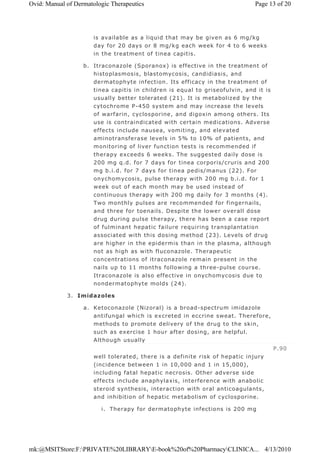 is available as a liquid that may be given as 6 mg/kg
day for 20 days or 8 mg/kg each week for 4 to 6 weeks
in the treatment of tinea capitis.
b. Itraconazole (Sporanox) is effective in the treatment of
histoplasmosis, blastomycosis, candidiasis, and
dermatophyte infection. Its efficacy in the treatment of
tinea capitis in children is equal to griseofulvin, and it is
usually better tolerated (21). It is metabolized by the
cytochrome P-450 system and may increase the levels
of warfarin, cyclosporine, and digoxin among others. Its
use is contraindicated with certain medications. Adverse
effects include nausea, vomiting, and elevated
aminotransferase levels in 5% to 10% of patients, and
monitoring of liver function tests is recommended if
therapy exceeds 6 weeks. The suggested daily dose is
200 mg q.d. for 7 days for tinea corporis/cruris and 200
mg b.i.d. for 7 days for tinea pedis/manus (22). For
onychomycosis, pulse therapy with 200 mg b.i.d. for 1
week out of each month may be used instead of
continuous therapy with 200 mg daily for 3 months (4).
Two monthly pulses are recommended for fingernails,
and three for toenails. Despite the lower overall dose
drug during pulse therapy, there has been a case report
of fulminant hepatic failure requiring transplantation
associated with this dosing method (23). Levels of drug
are higher in the epidermis than in the plasma, although
not as high as with fluconazole. Therapeutic
concentrations of itraconazole remain present in the
nails up to 11 months following a three-pulse course.
Itraconazole is also effective in onychomycosis due to
nondermatophyte molds (24).
3. Imidazoles
a. Ketoconazole (Nizoral) is a broad-spectrum imidazole
antifungal which is excreted in eccrine sweat. Therefore,
methods to promote delivery of the drug to the skin,
such as exercise 1 hour after dosing, are helpful.
Although usually
well tolerated, there is a definite risk of hepatic injury
(incidence between 1 in 10,000 and 1 in 15,000),
including fatal hepatic necrosis. Other adverse side
effects include anaphylaxis, interference with anabolic
steroid synthesis, interaction with oral anticoagulants,
and inhibition of hepatic metabolism of cyclosporine.
i. Therapy for dermatophyte infections is 200 mg
P.90
Page 13 of 20Ovid: Manual of Dermatologic Therapeutics
4/13/2010mk:@MSITStore:F:PRIVATE%20LIBRARYE-book%20of%20PharmacyCLINICA...
 