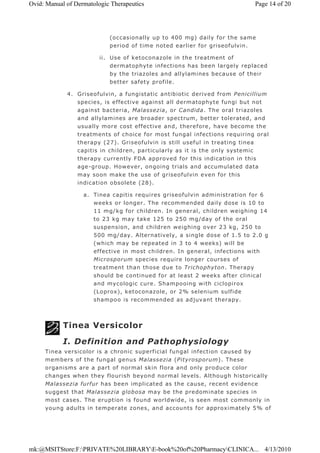 (occasionally up to 400 mg) daily for the same
period of time noted earlier for griseofulvin.
ii. Use of ketoconazole in the treatment of
dermatophyte infections has been largely replaced
by the triazoles and allylamines because of their
better safety profile.
4. Griseofulvin, a fungistatic antibiotic derived from Penicillium
species, is effective against all dermatophyte fungi but not
against bacteria, Malassezia, or Candida. The oral triazoles
and allylamines are broader spectrum, better tolerated, and
usually more cost effective and, therefore, have become the
treatments of choice for most fungal infections requiring oral
therapy (27). Griseofulvin is still useful in treating tinea
capitis in children, particularly as it is the only systemic
therapy currently FDA approved for this indication in this
age-group. However, ongoing trials and accumulated data
may soon make the use of griseofulvin even for this
indication obsolete (28).
a. Tinea capitis requires griseofulvin administration for 6
weeks or longer. The recommended daily dose is 10 to
11 mg/kg for children. In general, children weighing 14
to 23 kg may take 125 to 250 mg/day of the oral
suspension, and children weighing over 23 kg, 250 to
500 mg/day. Alternatively, a single dose of 1.5 to 2.0 g
(which may be repeated in 3 to 4 weeks) will be
effective in most children. In general, infections with
Microsporum species require longer courses of
treatment than those due to Trichophyton. Therapy
should be continued for at least 2 weeks after clinical
and mycologic cure. Shampooing with ciclopirox
(Loprox), ketoconazole, or 2% selenium sulfide
shampoo is recommended as adjuvant therapy.
Tinea Versicolor
I. Definition and Pathophysiology
Tinea versicolor is a chronic superficial fungal infection caused by
members of the fungal genus Malassezia (Pityrosporum). These
organisms are a part of normal skin flora and only produce color
changes when they flourish beyond normal levels. Although historically
Malassezia furfur has been implicated as the cause, recent evidence
suggest that Malassezia globosa may be the predominate species in
most cases. The eruption is found worldwide, is seen most commonly in
young adults in temperate zones, and accounts for approximately 5% of
Page 14 of 20Ovid: Manual of Dermatologic Therapeutics
4/13/2010mk:@MSITStore:F:PRIVATE%20LIBRARYE-book%20of%20PharmacyCLINICA...
 