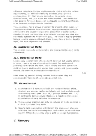 all fungal infections. Factors predisposing to clinical infection include
(i) pregnancy, (ii) serious underlying diseases, (iii) a genetic
predisposition, (iv) high plasma cortisol, as in patients taking
corticosteroids, and (v) a warm and humid climate. Tinea versicolor
often persists for years because of inadequate treatment, reinfection,
or an inherent predisposition to infection.
Tinea versicolor has a unique propensity to present either hyper- or
hypopigmented lesions, hence its name. Hypopigmentation has been
attributed to the causative organism's production of azelaic acid, a
dicarboxylic acid that interferes with melanin synthesis and may also
be directly cytotoxic to melanocytes (29). The cause of hyperpigmented
lesions remains obscure, although these lesions have a thicker keratin
layer, and more organisms are present.
II. Subjective Data
The eruption is usually asymptomatic, and most patients object to its
appearance.
III. Objective Data
Lesions vary in color from white and pink to brown but usually consist
of round, coalescing macules and patches with fine scale found
primarily on the trunk and neck. Facial lesions are more common in
children than in adults and in women than in men, and these usually
involve the forehead. Hypopigmented lesions are
often noted by patients during summer months when they are
accentuated by tanning of surrounding normal skin.
IV. Assessment
A. Examination of a KOH preparation will reveal numerous short,
straight, and angular hyphae and clusters of thick-walled, round,
and budding yeasts (see Chap. 38, Cytologic Smears, sec. II.G).
In contrast to dermatophyte infections, a negative microscopic
examination virtually excludes the diagnosis.
B. The causative organism can only be cultured on media enriched in
C12- to C14-sized fatty acids.
C. Wood's light examination will intensify the pigmentary changes
and allow the extent and margins of involvement to be seen more
readily. Affected areas may show a gold-to-orange fluorescence.
V. Therapy
P.91
Page 15 of 20Ovid: Manual of Dermatologic Therapeutics
4/13/2010mk:@MSITStore:F:PRIVATE%20LIBRARYE-book%20of%20PharmacyCLINICA...
 