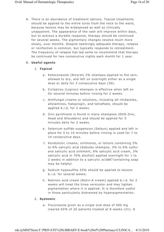 A. There is an abundance of treatment options. Topical treatments
should be applied to the entire torso from the neck to the waist,
because lesions may be widespread as well as clinically
unapparent. The appearance of the rash will improve within days,
but to achieve a durable response, therapy should be continued
for several weeks. The pigmentary changes resolve much more
slowly, over months. Despite seemingly adequate therapy, relapse
or reinfection is common, but typically responds to retreatment.
The frequency of relapse has led some to recommend that therapy
be continued for two consecutive nights each month for 1 year.
B. Useful agents
1. Topical
a. Ketoconazole (Nizoral) 2% shampoo applied to the skin,
allowed to dry, and left on overnight either as a single
dose or daily for 3 consecutive days (30).
b. Ciclopirox (Loprox) shampoo is effective when left on
for several minutes before rinsing for 2 weeks.
c. Antifungal creams or solutions, including all imidazoles,
allylamines, haloprogin, and tolnaftate, should be
applied b.i.d. for 2 weeks.
d. Zinc pyrithione is found in many shampoos (DHS-Zinc,
Head and Shoulders) and should be applied for 5
minutes daily for 2 weeks.
e. Selenium sulfide suspension (Selsun) applied and left in
place for 5 to 10 minutes before rinsing is used for 7 to
14 consecutive days.
f. Keratolytic creams, ointments, or lotions containing 3%
to 6% salicylic acid (Sebulex shampoo, 3% to 6% sulfur
and salicylic acid ointment, 6% salicylic acid cream, 3%
salicylic acid in 70% alcohol) applied overnight for 1 to
2 weeks in addition to a salicylic acidâ€“containing soap
may be helpful.
g. Sodium hyposulfite 25% should be applied to lesions
b.i.d. for several weeks.
h. Retinoic acid cream (Retin-A cream) applied b.i.d. for 2
weeks will treat the tinea versicolor and may lighten
pigmentation where it is applied. It is therefore useful
in those particularly distressed by hyperpigmentation.
2. Systemic
a. Fluconazole given as a single oral dose of 400 mg
cleared 65% of 20 patients treated at 8 weeks (31). A
Page 16 of 20Ovid: Manual of Dermatologic Therapeutics
4/13/2010mk:@MSITStore:F:PRIVATE%20LIBRARYE-book%20of%20PharmacyCLINICA...
 