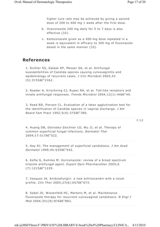 higher cure rate may be achieved by giving a second
dose of 200 to 400 mg 1 week after the first dose.
b. Itraconazole 200 mg daily for 5 to 7 days is also
effective (32).
c. Ketoconazole given as a 400-mg dose repeated in a
week is equivalent in efficacy to 300 mg of fluconazole
dosed in the same manner (33).
References
1. Richter SS, Galask RP, Messer SA, et al. Antifungal
susceptibilities of Candida species causing vulvovaginitis and
epidemiology of recurrent cases. J Clin Microbiol 2005;43
(5):2155â€“2162.
2. Roeder A, Kirschning CJ, Rupec RA, et al. Toll-like receptors and
innate antifungal responses. Trends Microbiol 2004;12(1):44â€“49.
3. Reed BD, Pierson CL. Evaluation of a latex agglutination test for
the identification of Candida species in vaginal discharge. J Am
Board Fam Pract 1992;5(4):375â€“380.
4. Huang DB, Ostrosky-Zeichner LO, Wu JJ, et al. Therapy of
common superficial fungal infections. Dermatol Ther
2004;17:517â€“522.
5. Hay RJ. The management of superficial candidiasis. J Am Acad
Dermatol 1999;40:S35â€“S42.
6. Kofla G, Ruhnke M. Voriconazole: review of a broad spectrum
triazole antifungal agent. Expert Opin Pharmacother 2005;6
(7):1215â€“1229.
7. Vasquez JA. Anidulafungin: a new echinocandin with a novel
profile. Clin Ther 2005;27(6):657â€“673.
8. Sobel JD, Wiesenfeld HC, Martens M, et al. Maintenance
fluconazole therapy for recurrent vulvovaginal candidiasis. N Engl J
Med 2004;351(9):876â€“883.
P.92
Page 17 of 20Ovid: Manual of Dermatologic Therapeutics
4/13/2010mk:@MSITStore:F:PRIVATE%20LIBRARYE-book%20of%20PharmacyCLINICA...
 