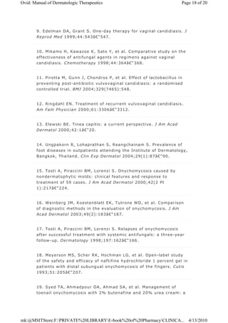 9. Edelman DA, Grant S. One-day therapy for vaginal candidiasis. J
Reprod Med 1999;44:543â€“547.
10. Mikamo H, Kawazoe K, Sato Y, et al. Comparative study on the
effectiveness of antifungal agents in regimens against vaginal
candidiasis. Chemotherapy 1998;44:364â€“368.
11. Pirotta M, Gunn J, Chondros P, et al. Effect of lactobacillus in
preventing post-antibiotic vulvovaginal candidiasis: a randomised
controlled trial. BMJ 2004;329(7465):548.
12. Ringdahl EN. Treatment of recurrent vulvovaginal candidiasis.
Am Fam Physician 2000;61:3306â€“3312.
13. Elewski BE. Tinea capitis: a current perspective. J Am Acad
Dermatol 2000;42:1â€“20.
14. Ungpakorn R, Lohaprathan S, Reangchainam S. Prevalence of
foot diseases in outpatients attending the Institute of Dermatology,
Bangkok, Thailand. Clin Exp Dermatol 2004;29(1):87â€“90.
15. Tosti A, Piraccini BM, Lorenzi S. Onychomycosis caused by
nondermatophytic molds: clinical features and response to
treatment of 59 cases. J Am Acad Dermatol 2000;42(2 Pt
1):217â€“224.
16. Weinberg JM, Koestenblatt EK, Tutrone WD, et al. Comparison
of diagnostic methods in the evaluation of onychomycosis. J Am
Acad Dermatol 2003;49(2):183â€“187.
17. Tosti A, Piraccini BM, Lorenzi S. Relapses of onychomycosis
after successful treatment with systemic antifungals: a three-year
follow-up. Dermatology 1998;197:162â€“166.
18. Meyerson MS, Scher RK, Hochman LG, et al. Open-label study
of the safety and efficacy of naftifine hydrochloride 1 percent gel in
patients with distal subungual onychomycosis of the fingers. Cutis
1993;51:205â€“207.
19. Syed TA, Ahmadpour OA, Ahmad SA, et al. Management of
toenail onychomycosis with 2% butenafine and 20% urea cream: a
Page 18 of 20Ovid: Manual of Dermatologic Therapeutics
4/13/2010mk:@MSITStore:F:PRIVATE%20LIBRARYE-book%20of%20PharmacyCLINICA...
 