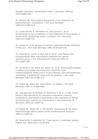 placebo-controlled, double-blind study. J Dermatol 1998;25
(10):648â€“652.
20. Elewski BE. Once-weekly fluconazole in the treatment of
onychomycosis: introduction. J Am Acad Dermatol
1998;38:S73â€“S76.
21. Lopez-Gomez S, Del Palacio A, Van Cutsem J, et al.
Itraconazole versus griseofulvin in the treatment of tinea capitis: a
double-blind randomized study in children. Int J Dermatol
1994;33:743â€“747.
22. Lesher JL. Oral therapy of common superficial fungal infections
of the skin. J Am Acad Dermatol 1999;40:S31â€“S34.
23. Srebrnik A, Levtov S, Ben-Ami R, et al. Liver failure and
transplantation after itraconazole treatment for toenail
onychomycosis. J Eur Acad Dermatol Venereol 2005;19
(2):205â€“207.
24. De Doncker PR, Scher RK, Baran RL, et al. Itraconazole therapy
is effective for pedal onychomycosis caused by some
nondermatophyte molds and in mixed infection with dermatophytes
and molds: a multicenter study with 36 patients. J Am Acad
Dermatol 1997;36:173â€“177.
25. Gupta AK, Shear NH. Terbinafine: an update. J Am Acad
Dermatol 1997;37:979â€“988.
26. Sigurgeirsson B, Billstein S, Rantanen T, et al. L.I.ON. Study:
efficacy and tolerability of continuous terbinafine (Lamisil)
compared to intermittent itraconazole in the treatment of toenail
onychomycosis. Lamisil vs. itraconazole in onychomycosis. Br J
Dermatol 1999;141:S5â€“14.
27. Gupta AK, Shear NH. A risk-benefit assessment of the newer
oral antifungal agents used to treat onychomycosis. Drug Saf
2000;22:33â€“52.
28. Roberts BJ, Friedlander SF. Tinea capitis: a treatment update.
Pediatr Ann 2005;34(3):191â€“200.
P.93
Page 19 of 20Ovid: Manual of Dermatologic Therapeutics
4/13/2010mk:@MSITStore:F:PRIVATE%20LIBRARYE-book%20of%20PharmacyCLINICA...
 