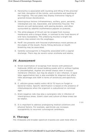 A. Paronychia is associated with rounding and lifting of the proximal
nail fold, disruption of the cuticle, and erythema and swelling of
the fingertip. The nail plate may display transverse ridging or
greenish-brown discoloration.
B. Intertriginous lesions (inframammary, axillary, groin, perianal,
interdigital) are red, macerated, and sometimes fissured. The
lesions are well demarcated, with peeling borders, and often
surrounded by satellite erythematous papules or pustules.
C. The white plaques of thrush can be scraped from mucous
membranes with a tongue blade, in contrast to the fixed lesions of
oral hairy leukoplakia. The underlying mucosa is bright red.
Lesions may extend into the esophagus.
D. PerlÃ¨che presents with fissured erythematous moist patches at
the angles of the mouth. Poorly fitting dentures or mouth
breathing may be associated.
E. Candida vulvovaginitis is frequently associated with a vaginal
discharge. There may be severe vulvar erythema and edema.
IV. Assessment
A. Direct examination of scrapings from lesions with potassium
hydroxide (KOH) will reveal budding yeasts with or without hyphae
or pseudohyphae. Hyphae are almost always seen in mucous
membrane infection, but may be absent in skin infection. A rapid
latex agglutination test is also available for diagnosis but offers
little advantage over KOH in terms of sensitivity and specificity
(3).
B. C. albicans grows readily within 48 to 72 hours on fungal or
bacterial media. Specific identification is based on the presence of
chlamydospores when the organism is subcultured on cornmeal
agar.
C. Gram-negative rods may play a synergistic role in infection of
intertriginous areas; Gram's stain and culture of these areas can
be helpful.
D. It is important to address predisposing medical conditions and
physical factors. For example, spermicide use increases
susceptibility to recurrent vulvovaginal candidiasis.
V. Therapy
The imidazoles and broader-spectrum triazoles are used most often in
P.84
Page 2 of 20Ovid: Manual of Dermatologic Therapeutics
4/13/2010mk:@MSITStore:F:PRIVATE%20LIBRARYE-book%20of%20PharmacyCLINICA...
 