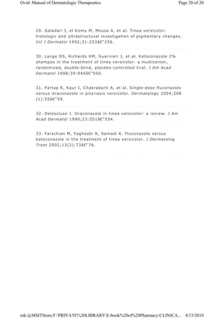29. Galadari I, el Komy M, Mousa A, et al. Tinea versicolor:
histologic and ultrastructural investigation of pigmentary changes.
Int J Dermatol 1992;31:253â€“256.
30. Lange DS, Richards HM, Guarnieri J, et al. Ketoconazole 2%
shampoo in the treatment of tinea versicolor: a multicenter,
randomized, double-blind, placebo-controlled trial. J Am Acad
Dermatol 1998;39:944â€“950.
31. Partap R, Kaur I, Chakrabarti A, et al. Single-dose fluconazole
versus itraconazole in pityriasis versicolor. Dermatology 2004;208
(1):55â€“59.
32. Delescluse J. Itraconazole in tinea versicolor: a review. J Am
Acad Dermatol 1990;23:551â€“554.
33. Farschian M, Yaghoobi R, Samadi K. Fluconazole versus
ketoconazole in the treatment of tinea versicolor. J Dermatolog
Treat 2002;13(2):73â€“76.
Page 20 of 20Ovid: Manual of Dermatologic Therapeutics
4/13/2010mk:@MSITStore:F:PRIVATE%20LIBRARYE-book%20of%20PharmacyCLINICA...
 