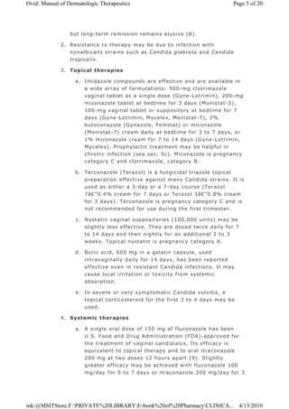 but long-term remission remains elusive (8).
2. Resistance to therapy may be due to infection with
nonalbicans strains such as Candida glabrata and Candida
tropicalis.
3. Topical therapies
a. Imidazole compounds are effective and are available in
a wide array of formulations: 500-mg clotrimazole
vaginal tablet as a single dose (Gyne-Lotrimin), 200-mg
miconazole tablet at bedtime for 3 days (Monistat-3),
100-mg vaginal tablet or suppository at bedtime for 7
days (Gyne-Lotrimin, Mycelex, Monistat-7), 2%
butoconazole (Gynazole, Femstat) or miconazole
(Monistat-7) cream daily at bedtime for 3 to 7 days, or
1% miconazole cream for 7 to 14 days (Gyne-Lotrimin,
Mycelex). Prophylactic treatment may be helpful in
chronic infection (see sec. 5c). Miconazole is pregnancy
category C and clotrimazole, category B.
b. Terconazole (Terazol) is a fungicidal triazole topical
preparation effective against many Candida strains. It is
used as either a 3-day or a 7-day course (Terazol
7â€”0.4% cream for 7 days or Terazol 3â€”0.8% cream
for 3 days). Terconazole is pregnancy category C and is
not recommended for use during the first trimester.
c. Nystatin vaginal suppositories (100,000 units) may be
slightly less effective. They are dosed twice daily for 7
to 14 days and then nightly for an additional 2 to 3
weeks. Topical nystatin is pregnancy category A.
d. Boric acid, 600 mg in a gelatin capsule, used
intravaginally daily for 14 days, has been reported
effective even in resistant Candida infections. It may
cause local irritation or toxicity from systemic
absorption.
e. In severe or very symptomatic Candida vulvitis, a
topical corticosteroid for the first 3 to 4 days may be
used.
4. Systemic therapies
a. A single oral dose of 150 mg of fluconazole has been
U.S. Food and Drug Administration (FDA)-approved for
the treatment of vaginal candidiasis. Its efficacy is
equivalent to topical therapy and to oral itraconazole
200 mg at two doses 12 hours apart (9). Slightly
greater efficacy may be achieved with fluconazole 100
mg/day for 5 to 7 days or itraconazole 200 mg/day for 3
Page 5 of 20Ovid: Manual of Dermatologic Therapeutics
4/13/2010mk:@MSITStore:F:PRIVATE%20LIBRARYE-book%20of%20PharmacyCLINICA...
 