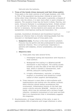 fold and onto the buttocks.
E. Tinea of the hands (tinea manuum) and feet (tinea pedis).
Tinea pedis is the most common of all fungal diseases, with 30%
to 70% of the population having been infected at some time.
Unlike other tinea infections, tinea pedis is generally a disease of
adults. Like the others, it is seen more often in warm climates or
seasons. The causative fungi may be found in shoes, flooring, and
socks. Occlusive footwear is a predisposing factor. Simple contact
is not sufficient for infection; concomitant disruption of the skin
barrier is necessary. Various bacteria and yeasts can also produce
symptomatic intertriginous scaling and maceration. For
example, Scytalidium dimidiatum and Scytalidium hyalinum
produce an infection that is clinically indistinguishable from the
moccasin or interdigital types of tinea pedis (14).
1. Subjective data. Pruritus is the most common symptom.
Fissures may be painful and also predisposed to secondary
bacterial infection. This is of particular importance in
patients with diabetes, chronic lymphedema, and venous
stasis.
2. Objective data
a. Tinea pedis may take several forms.
i. Interdigital scaling and maceration with fissures is
most common.
ii. Widespread fine scaling in a â€œmoccasinâ€
distribution is also frequent. The scaling usually
extends up onto the sides of the feet and lower
heel, where it exhibits a characteristic, well-
defined, polycyclic scaling border.
iii. A highly inflammatory, vesicular, or bullous
eruption is uncommon and caused by a small
subset of often zoophilic dermatophytes.
b. Tinea manuum is most often a mild erythema with
hyperkeratosis and scaling over the palmar surfaces.
Hand infection almost always accompanies foot
involvement. Inflammatory lesions on the feet may
cause a sterile vesicular â€œidâ€ reaction on the
hands, which may be confused with a primary fungal
infection. Unilateral involvement of one hand and both
feet is so characteristic that it immediately suggests
this diagnosis.
F. Onychomycosis, or fungal infection of the nails, is seen in
approximately 40% of patients with fungal infections in other
P.87
Page 8 of 20Ovid: Manual of Dermatologic Therapeutics
4/13/2010mk:@MSITStore:F:PRIVATE%20LIBRARYE-book%20of%20PharmacyCLINICA...
 