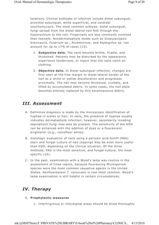 locations. Clinical subtypes of infection include distal subungual,
proximal subungual, white superficial, and candidal
onychomycosis. The most common subtype, distal subungual,
fungi spread from the distal lateral nail fold through the
hyponychium to the nail. Fingernails are less commonly involved
than toenails. Nondermatophyte molds such as Scopulariopsis
brevicaulis, Fusarium sp., Acremonium, and Aspergillus sp. can
account for up to 17% of cases (15).
1. Subjective data. The nails become brittle, friable, and
thickened. Patients may be disturbed by the appearance,
experience tenderness, or report that the nails catch on
clothing.
2. Objective data. In distal subungual infection, changes are
first seen at the free margin or distal lateral border of the
nail as a white or yellow discoloration and progresses
proximally. The nail may become thickened, crumbly, and
lifted by accumulated debris. In some cases, the nail plate
becomes entirely replaced by this keratinaceous debris.
III. Assessment
A. Definitive diagnosis is made by the microscopic identification of
hyphae in scales or hair. In nails, the presence of hyphae usually
indicates dermatophyte infection; however, secondarily invading
saprophytic fungi may also be present. The sensitivity of the KOH
can be enhanced with the addition of dyes or a fluorescent
brightener (e.g., calcofluor white).
B. Histologic evaluation of nails using a periodic acid-Schiff (PAS)
stain and fungal culture of nail clippings may be even more useful
than KOH, depending on the clinical situation. Of the three
methods, PAS is the most sensitive, and fungal culture, the most
specific (16).
C. In the past, examination with a Wood's lamp was routine in the
assessment of tinea capitis, because fluorescing Microsporum
species were the most common causative agents in the United
States. Nonfluorescent T. tonsurans is now most common. Wood's
lamp examination is still helpful in certain circumstances.
IV. Therapy
A. Prophylactic measures
1. Intertriginous or interdigital areas should be dried thoroughly
Page 9 of 20Ovid: Manual of Dermatologic Therapeutics
4/13/2010mk:@MSITStore:F:PRIVATE%20LIBRARYE-book%20of%20PharmacyCLINICA...
 